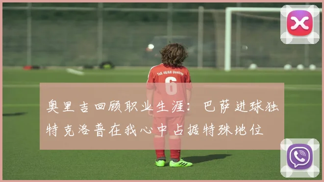 奥里吉回顾职业生涯：巴萨进球独特克洛普在我心中占据特殊地位