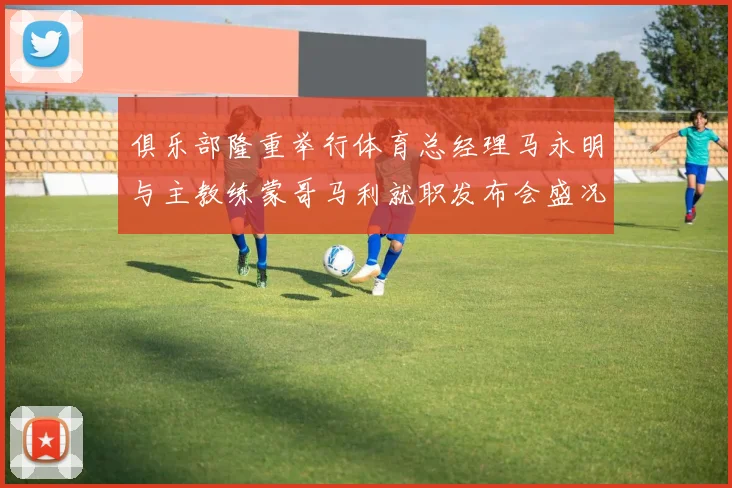 俱乐部隆重举行体育总经理马永明与主教练蒙哥马利就职发布会盛况回顾
