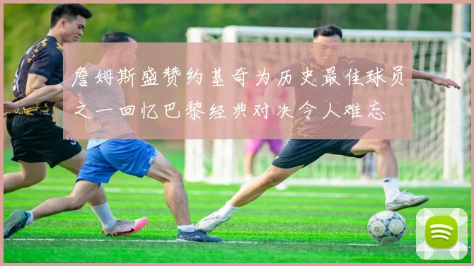 詹姆斯盛赞约基奇为历史最佳球员之一回忆巴黎经典对决令人难忘