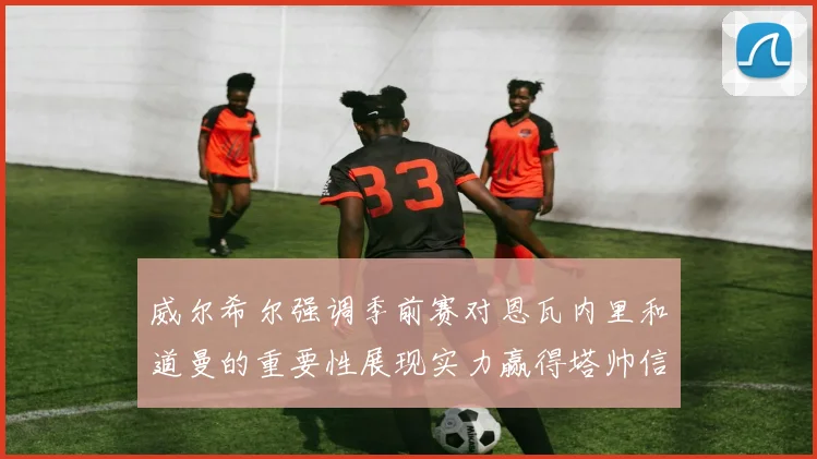 威尔希尔强调季前赛对恩瓦内里和道曼的重要性展现实力赢得塔帅信任