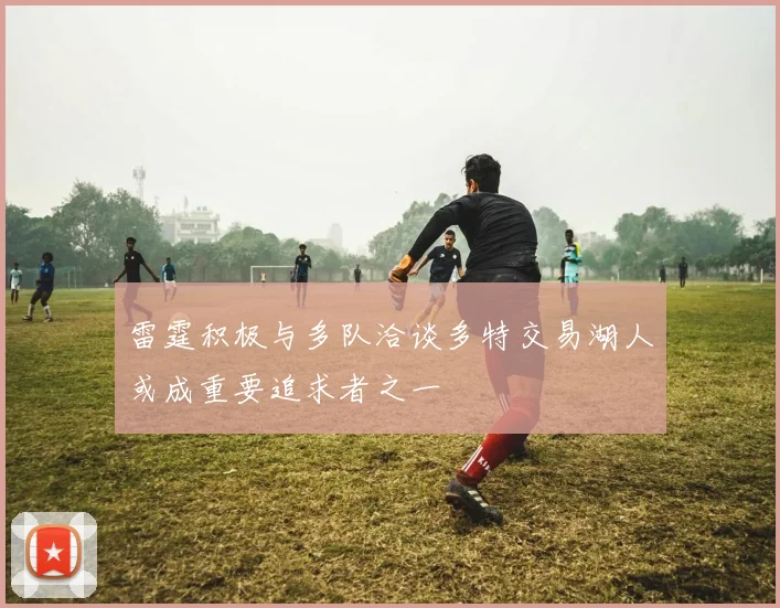 雷霆积极与多队洽谈多特交易湖人或成重要追求者之一