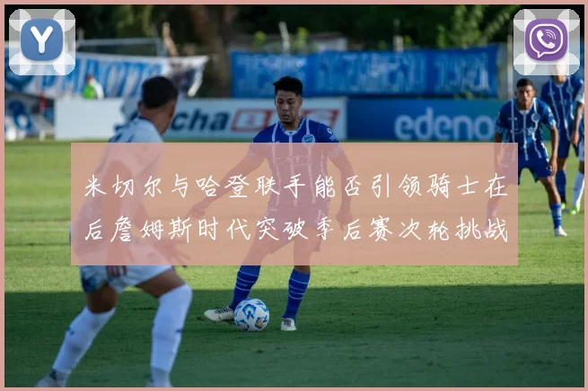 米切尔与哈登联手能否引领骑士在后詹姆斯时代突破季后赛次轮挑战