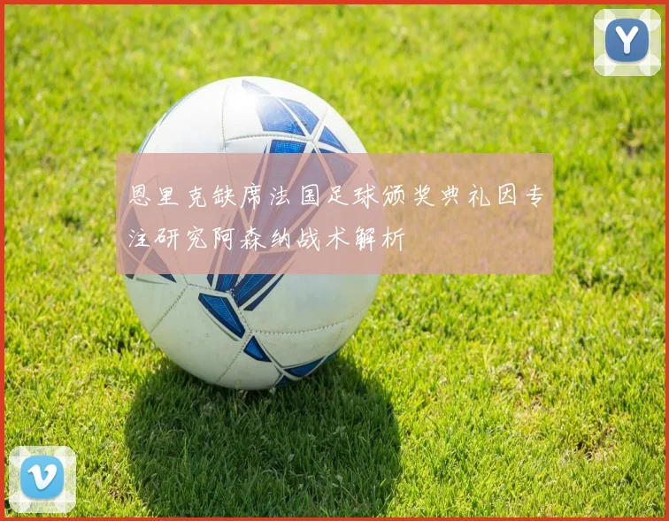 恩里克缺席法国足球颁奖典礼因专注研究阿森纳战术解析