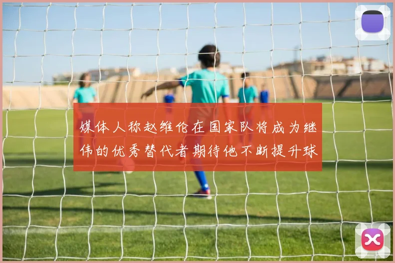 媒体人称赵维伦在国家队将成为继伟的优秀替代者期待他不断提升球技