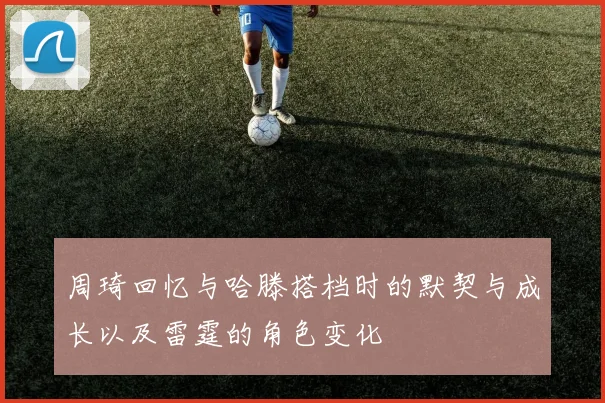 周琦回忆与哈滕搭档时的默契与成长以及雷霆的角色变化