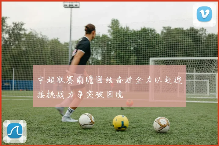 中超联赛前瞻团结奋进全力以赴迎接挑战力争突破困境