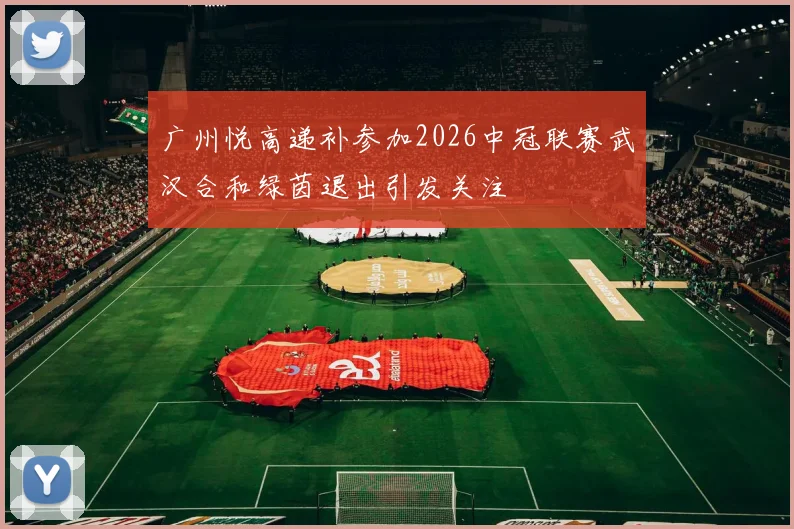 广州悦高递补参加2026中冠联赛武汉合和绿茵退出引发关注