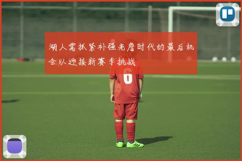 湖人需抓紧补强老詹时代的最后机会以迎接新赛季挑战