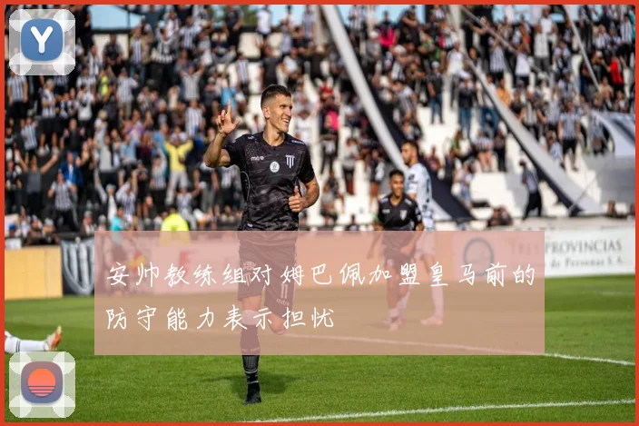 安帅教练组对姆巴佩加盟皇马前的防守能力表示担忧
