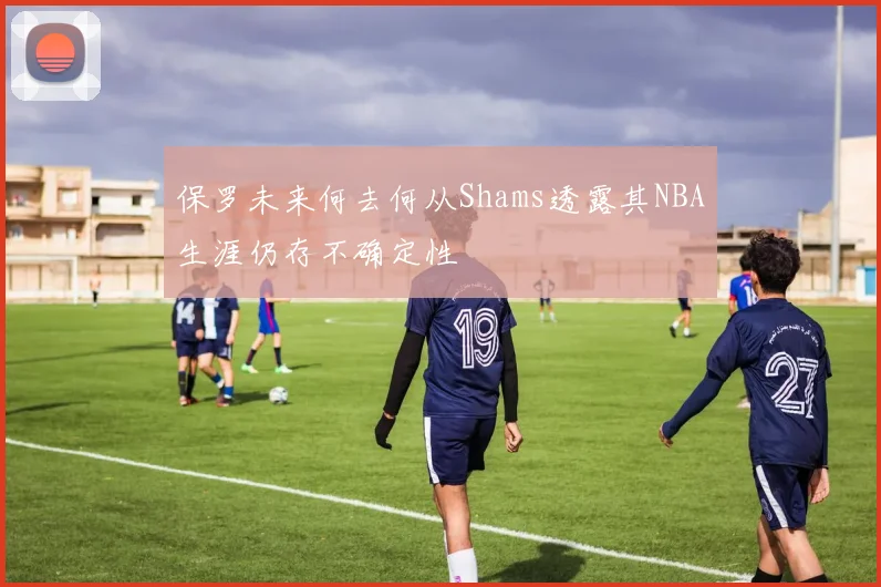 保罗未来何去何从Shams透露其NBA生涯仍存不确定性