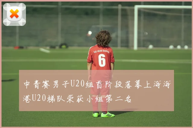 中青赛男子U20组首阶段落幕上海海港U20梯队荣获小组第二名