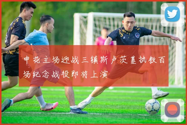 申花主场迎战三镇斯卢茨基执教百场纪念战役即将上演
